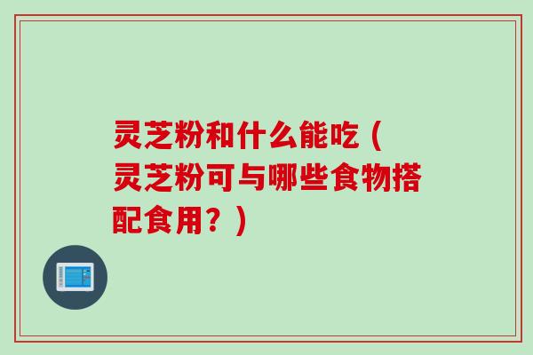 灵芝粉和什么能吃 (灵芝粉可与哪些食物搭配食用？)