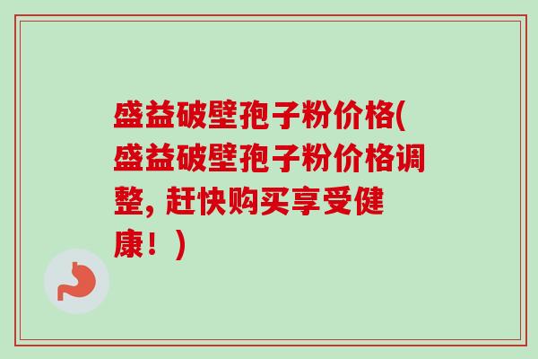 盛益破壁孢子粉价格(盛益破壁孢子粉价格调整, 赶快购买享受健康！)