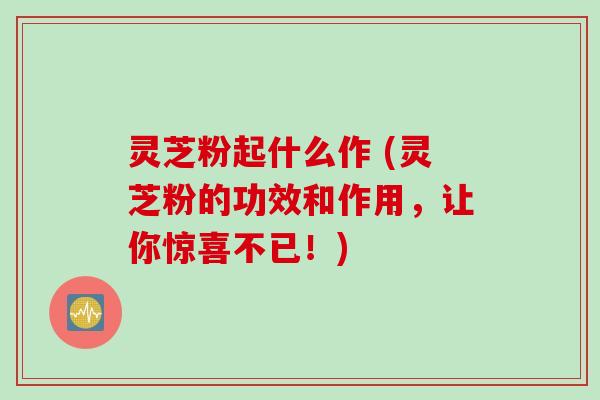 灵芝粉起什么作 (灵芝粉的功效和作用，让你惊喜不已！)