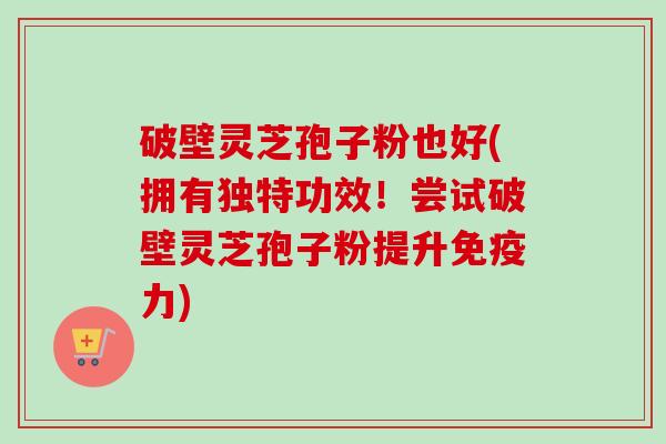 破壁灵芝孢子粉也好(拥有独特功效！尝试破壁灵芝孢子粉提升免疫力)