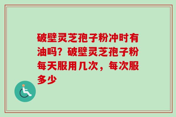 破壁灵芝孢子粉冲时有油吗？破壁灵芝孢子粉每天服用几次，每次服多少