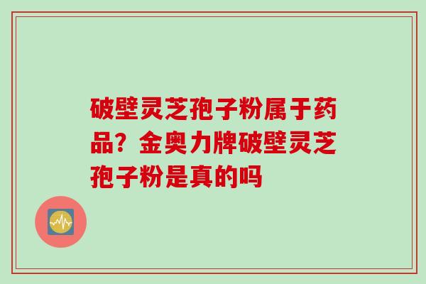 破壁灵芝孢子粉属于药品？金奥力牌破壁灵芝孢子粉是真的吗
