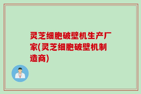 灵芝细胞破壁机生产厂家(灵芝细胞破壁机制造商)