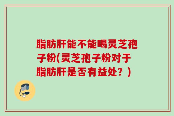 脂肪肝能不能喝灵芝孢子粉(灵芝孢子粉对于脂肪肝是否有益处？)