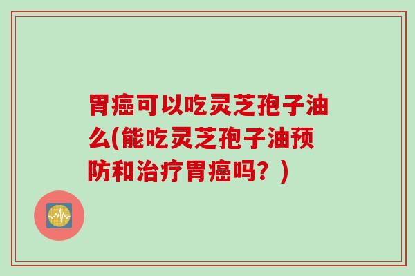 胃癌可以吃灵芝孢子油么(能吃灵芝孢子油预防和治疗胃癌吗？)