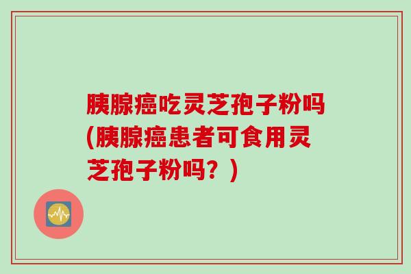 胰腺癌吃灵芝孢子粉吗(胰腺癌患者可食用灵芝孢子粉吗？)