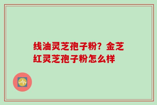 线油灵芝孢子粉？金芝红灵芝孢子粉怎么样