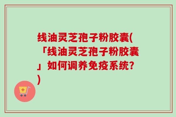 线油灵芝孢子粉胶囊(「线油灵芝孢子粉胶囊」如何调养免疫系统？)