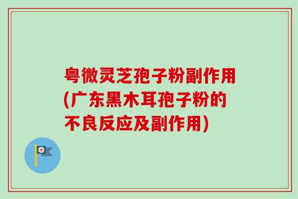 粤微灵芝孢子粉副作用(广东黑木耳孢子粉的不良反应及副作用)