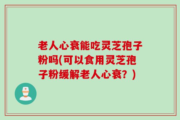 老人心衰能吃灵芝孢子粉吗(可以食用灵芝孢子粉缓解老人心衰？)