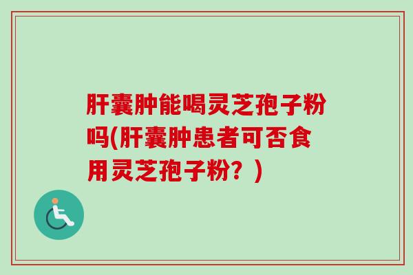 肝囊肿能喝灵芝孢子粉吗(肝囊肿患者可否食用灵芝孢子粉？)