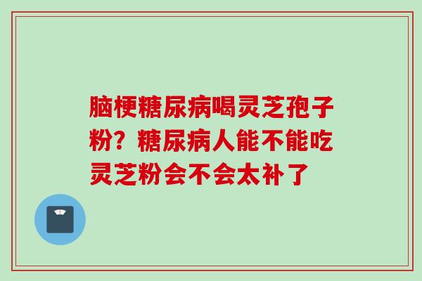 脑梗糖尿病喝灵芝孢子粉？糖尿病人能不能吃灵芝粉会不会太补了
