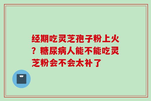 经期吃灵芝孢子粉上火？糖尿病人能不能吃灵芝粉会不会太补了