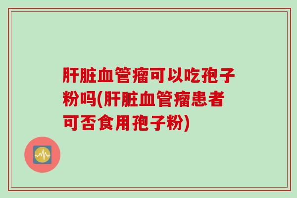 肝脏血管瘤可以吃孢子粉吗(肝脏血管瘤患者可否食用孢子粉)
