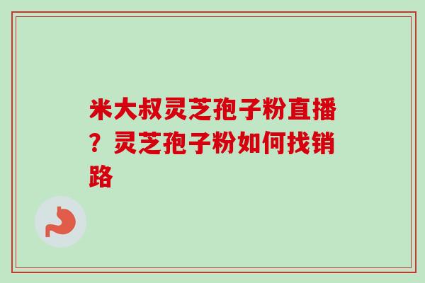 米大叔灵芝孢子粉直播？灵芝孢子粉如何找销路