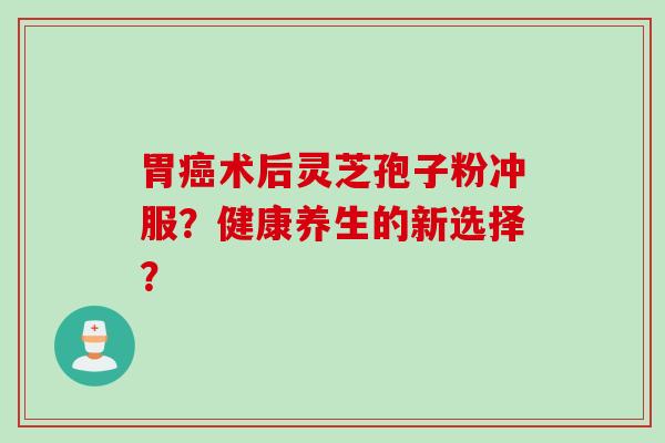 胃癌术后灵芝孢子粉冲服？健康养生的新选择？