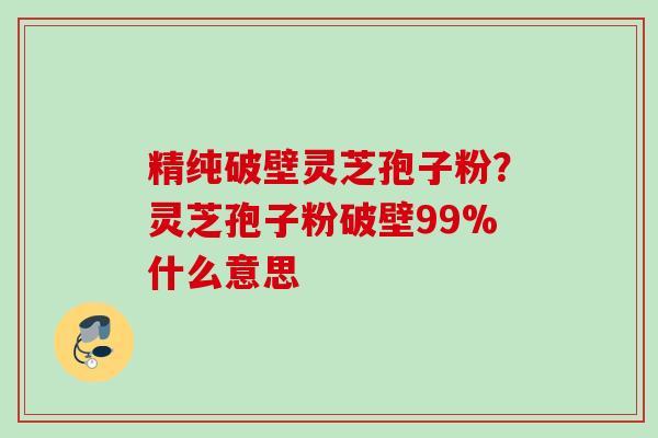 精纯破壁灵芝孢子粉?灵芝孢子粉破壁99%什么意思 精纯破壁灵芝孢子粉?灵芝孢子粉破壁99%什么意思