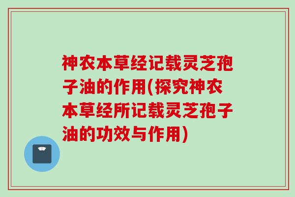 神农本草经记载灵芝孢子油的作用(探究神农本草经所记载灵芝孢子油的功效与作用)