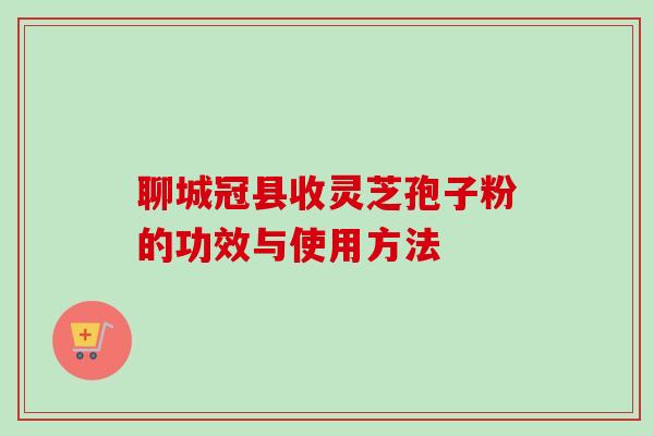 聊城冠县收灵芝孢子粉的功效与使用方法