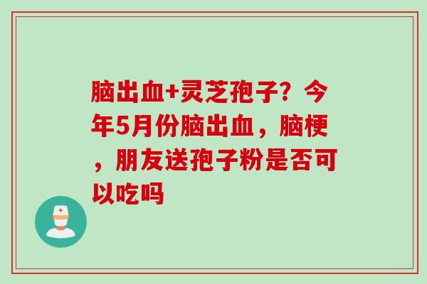 脑出血+灵芝孢子？今年5月份脑出血，脑梗，朋友送孢子粉是否可以吃吗