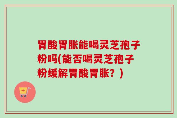 胃酸胃胀能喝灵芝孢子粉吗(能否喝灵芝孢子粉缓解胃酸胃胀？)
