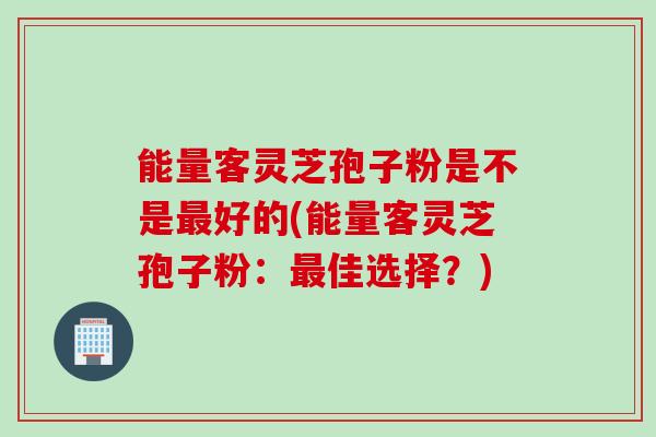 能量客灵芝孢子粉是不是最好的(能量客灵芝孢子粉：最佳选择？)