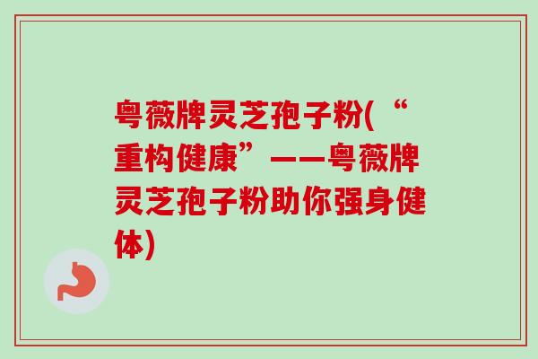 粤薇牌灵芝孢子粉(“重构健康”——粤薇牌灵芝孢子粉助你强身健体)