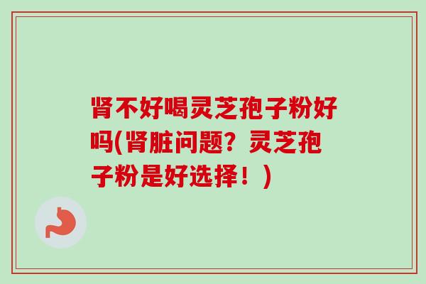 肾不好喝灵芝孢子粉好吗(肾脏问题？灵芝孢子粉是好选择！)