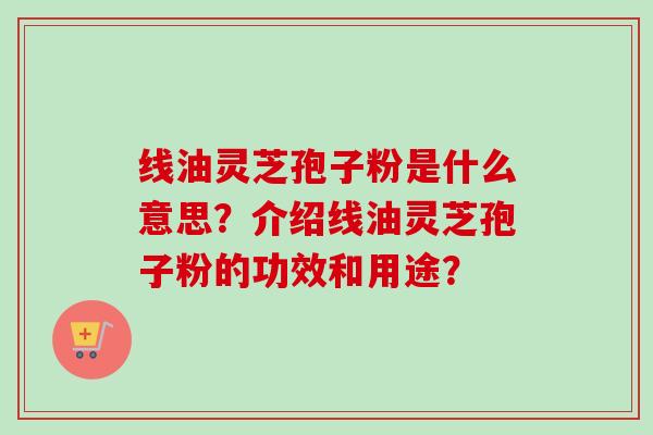 线油灵芝孢子粉是什么意思？介绍线油灵芝孢子粉的功效和用途？