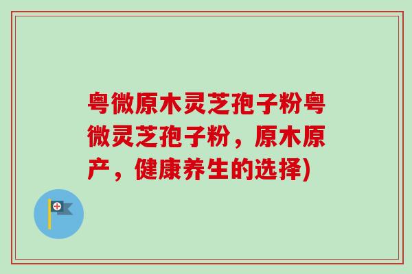 粤微原木灵芝孢子粉粤微灵芝孢子粉，原木原产，健康养生的选择)