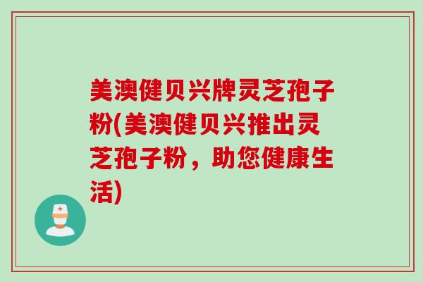 美澳健贝兴牌灵芝孢子粉(美澳健贝兴推出灵芝孢子粉，助您健康生活)