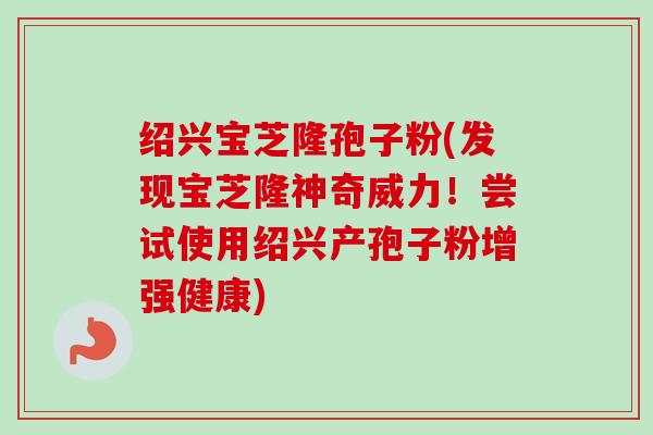 绍兴宝芝隆孢子粉(发现宝芝隆神奇威力!尝试使用绍兴产孢子粉增强健康) 绍兴宝芝隆孢子粉(发现宝芝隆神奇威力!尝试使用绍兴产孢子粉增强健康)