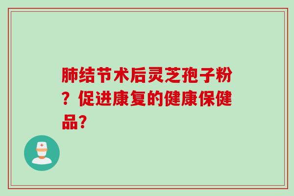 肺结节术后灵芝孢子粉？促进康复的健康保健品？
