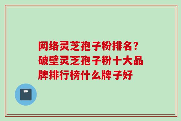 网络灵芝孢子粉排名？破壁灵芝孢子粉十大品牌排行榜什么牌子好