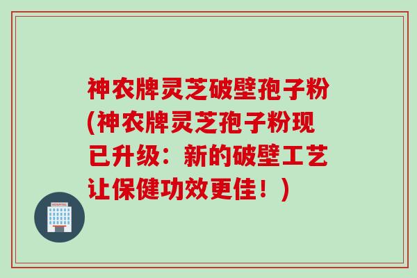 神农牌灵芝破壁孢子粉(神农牌灵芝孢子粉现已升级：新的破壁工艺让保健功效更佳！)