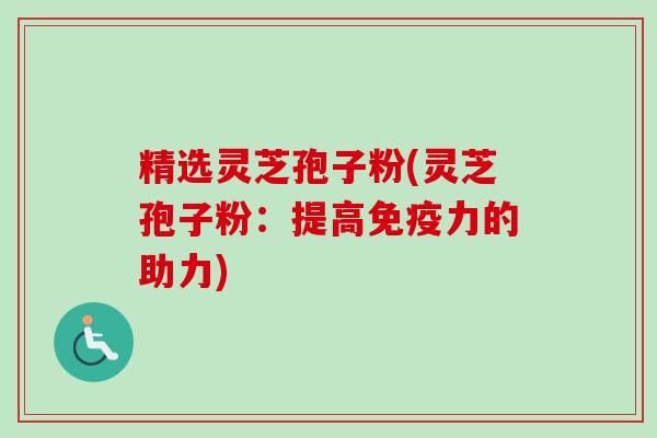 精选灵芝孢子粉(灵芝孢子粉：提高免疫力的助力)