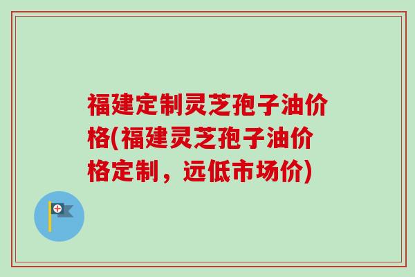 福建定制灵芝孢子油价格(福建灵芝孢子油价格定制，远低市场价)