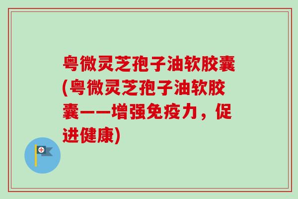 粤微灵芝孢子油软胶囊(粤微灵芝孢子油软胶囊——增强免疫力，促进健康)