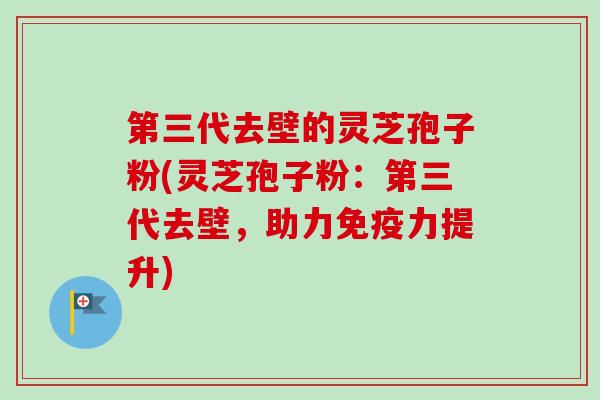 第三代去壁的灵芝孢子粉(灵芝孢子粉：第三代去壁，助力免疫力提升)