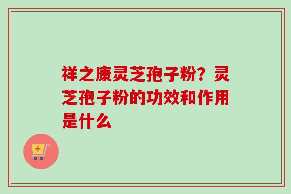 祥之康灵芝孢子粉？灵芝孢子粉的功效和作用是什么