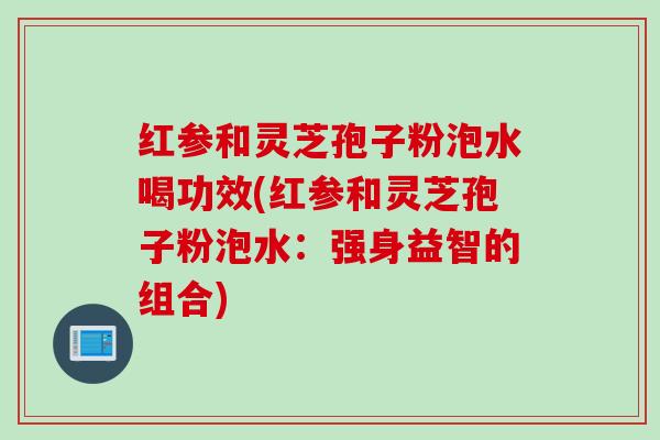 红参和灵芝孢子粉泡水喝功效(红参和灵芝孢子粉泡水：强身益智的组合)