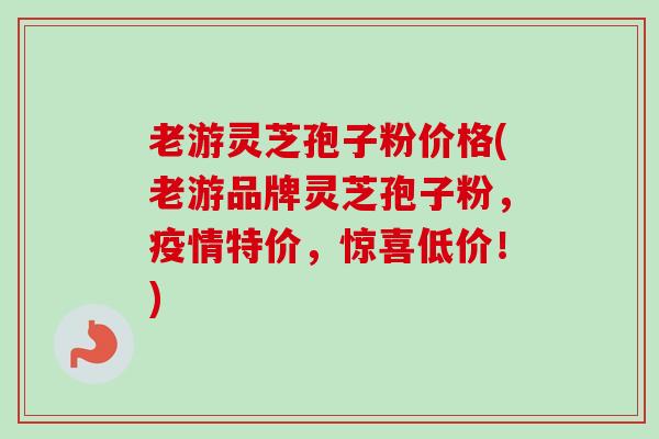 老游灵芝孢子粉价格(老游品牌灵芝孢子粉，疫情特价，惊喜低价！)
