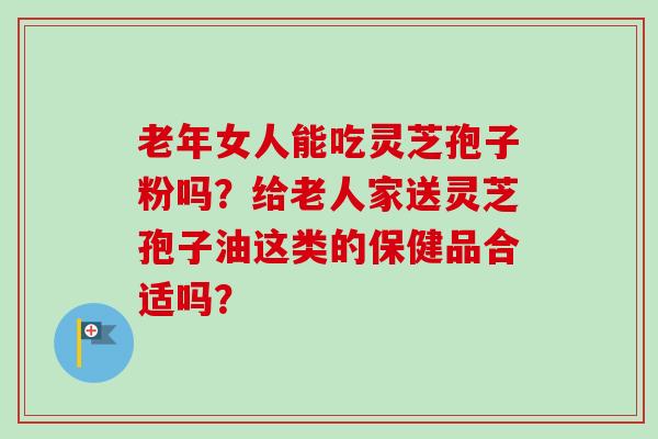 老年女人能吃灵芝孢子粉吗？给老人家送灵芝孢子油这类的保健品合适吗？