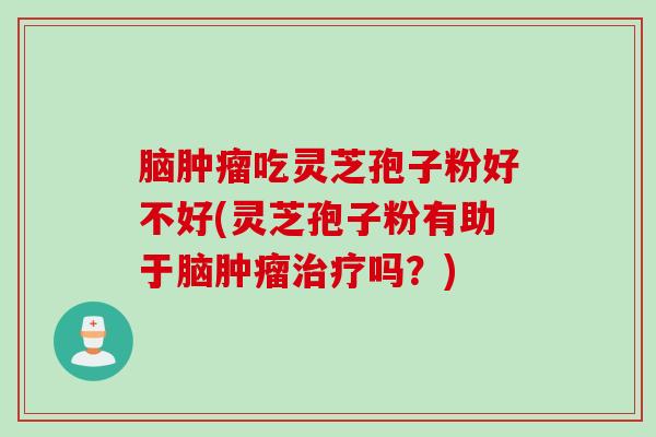 脑肿瘤吃灵芝孢子粉好不好(灵芝孢子粉有助于脑肿瘤治疗吗？)