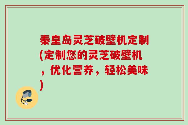 秦皇岛灵芝破壁机定制(定制您的灵芝破壁机，优化营养，轻松美味)