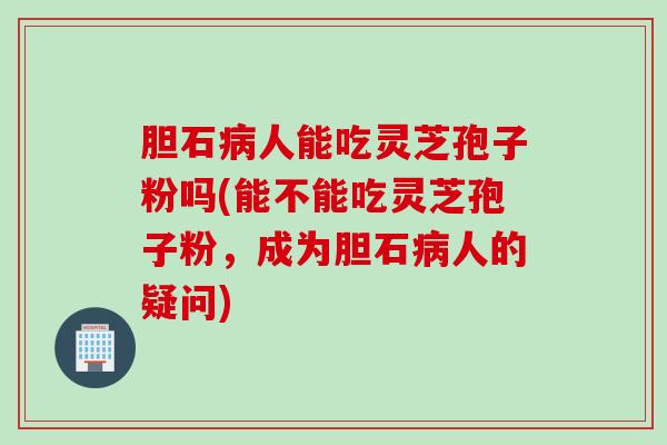 胆石病人能吃灵芝孢子粉吗(能不能吃灵芝孢子粉，成为胆石病人的疑问)
