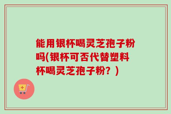 能用银杯喝灵芝孢子粉吗(银杯可否代替塑料杯喝灵芝孢子粉？)