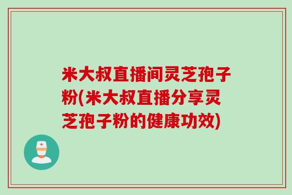 米大叔直播间灵芝孢子粉(米大叔直播分享灵芝孢子粉的健康功效)
