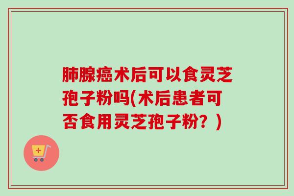 肺腺癌术后可以食灵芝孢子粉吗(术后患者可否食用灵芝孢子粉？)