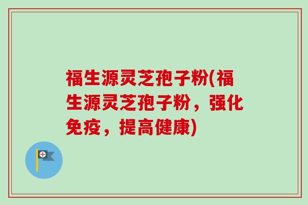 福生源灵芝孢子粉(福生源灵芝孢子粉，强化免疫，提高健康)